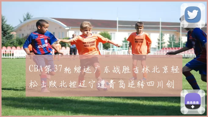 CBA第37轮综述广东战胜吉林北京轻松击败北控辽宁遭青岛逆转四川创下37连败纪录