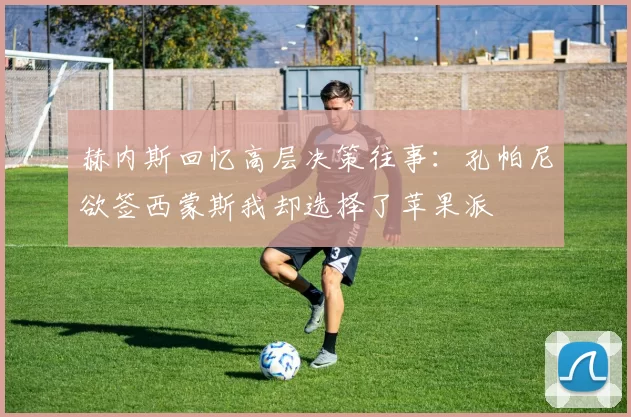 赫内斯回忆高层决策往事：孔帕尼欲签西蒙斯我却选择了苹果派