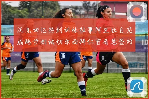 沃克回忆热刺训练往事阿里独自完成跑步测试切尔西拜仁曾有意签约我