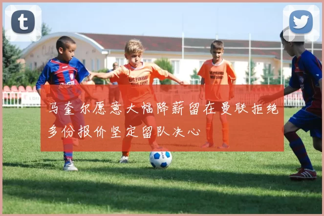 马奎尔愿意大幅降薪留在曼联拒绝多份报价坚定留队决心