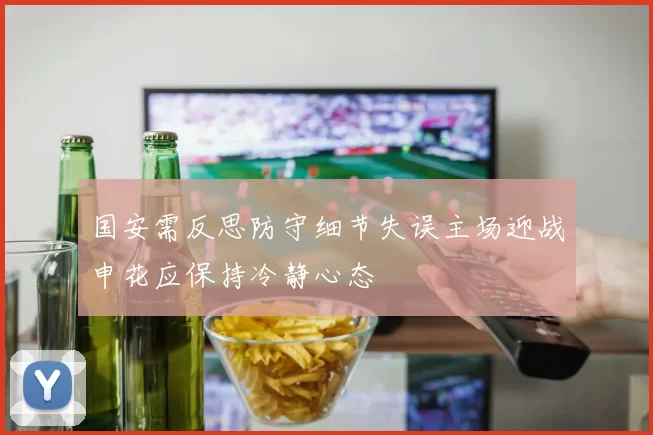 国安需反思防守细节失误主场迎战申花应保持冷静心态