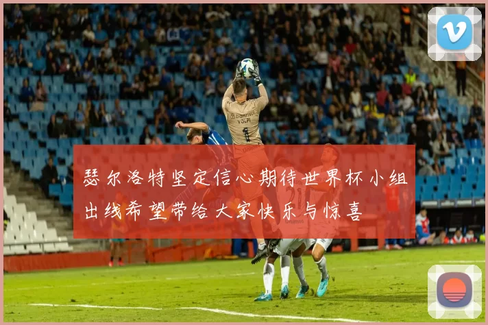 瑟尔洛特坚定信心期待世界杯小组出线希望带给大家快乐与惊喜