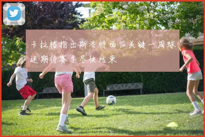 卡拉格指出斯洛特面临关键一周球迷期待赛季尽快结束