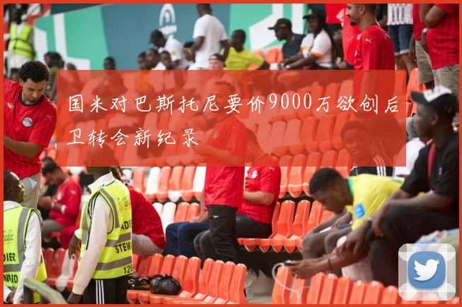 国米对巴斯托尼要价9000万欲创后卫转会新纪录