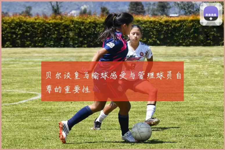 贝尔谈皇马输球感受与管理球员自尊的重要性