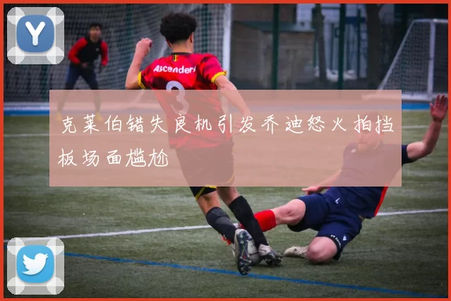 克莱伯错失良机引发乔迪怒火拍挡板场面尴尬
