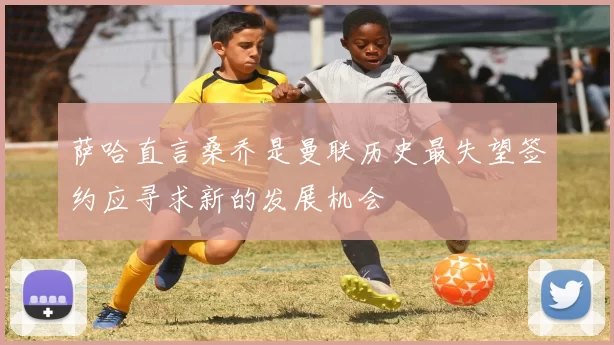 萨哈直言桑乔是曼联历史最失望签约应寻求新的发展机会