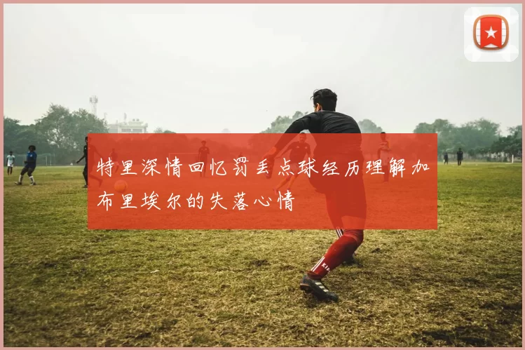 特里深情回忆罚丢点球经历理解加布里埃尔的失落心情