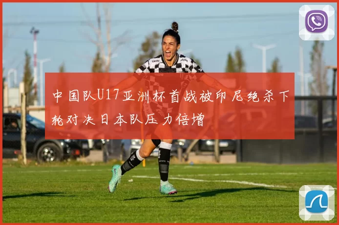 中国队U17亚洲杯首战被印尼绝杀下轮对决日本队压力倍增