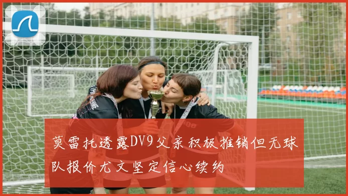 莫雷托透露DV9父亲积极推销但无球队报价尤文坚定信心续约