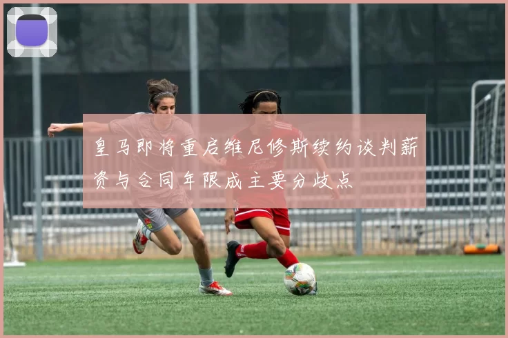 皇马即将重启维尼修斯续约谈判薪资与合同年限成主要分歧点