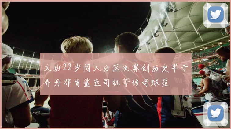 文班22岁闯入分区决赛创历史早于乔丹邓肯鲨鱼司机等传奇球星