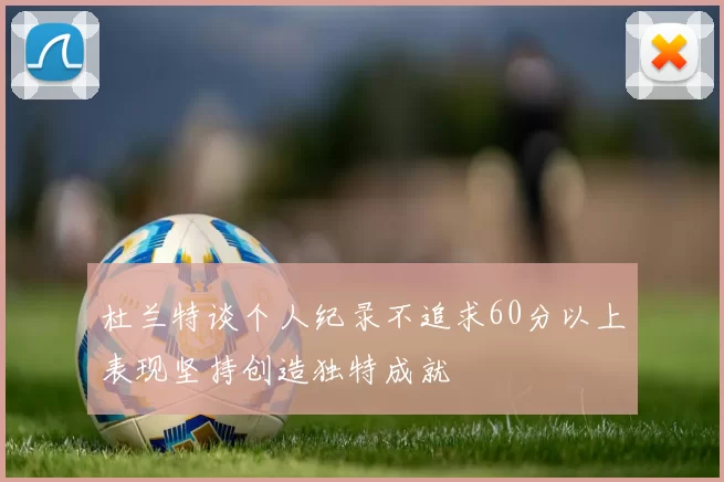 杜兰特谈个人纪录不追求60分以上表现坚持创造独特成就