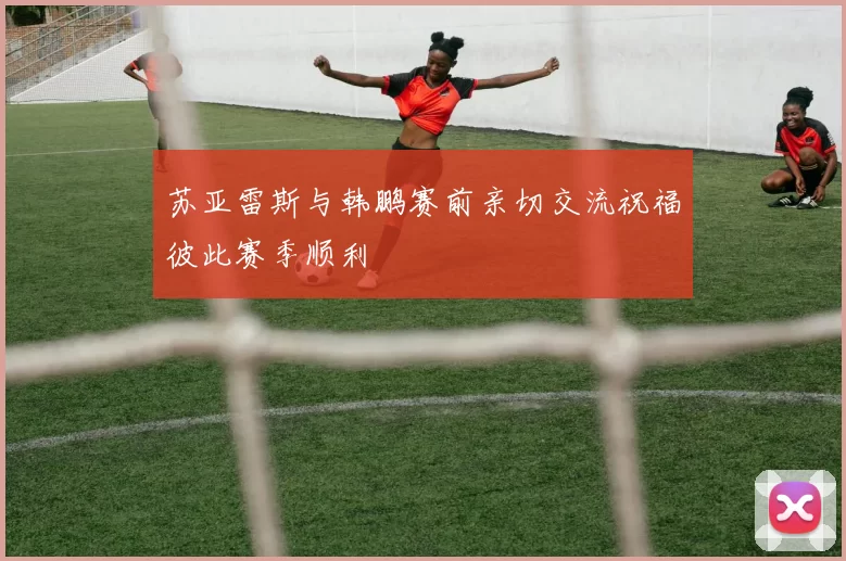 苏亚雷斯与韩鹏赛前亲切交流祝福彼此赛季顺利