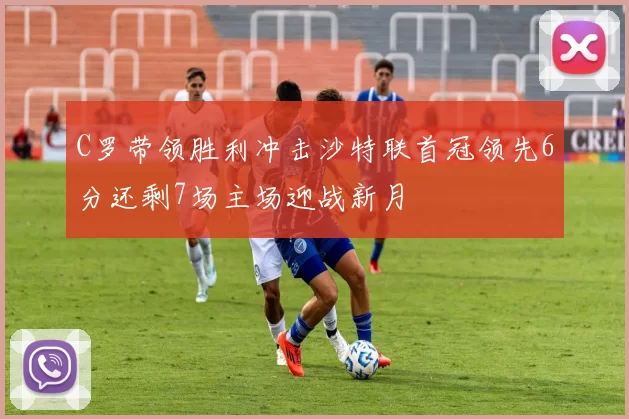 C罗带领胜利冲击沙特联首冠领先6分还剩7场主场迎战新月