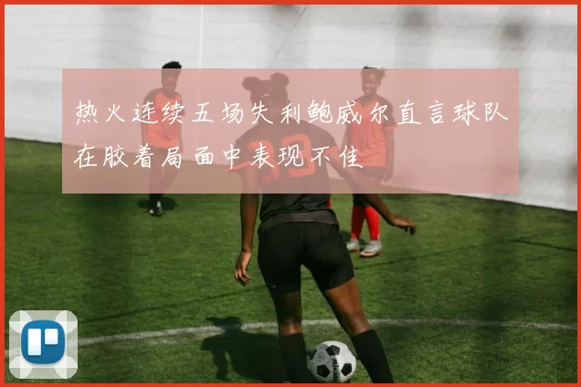热火连续五场失利鲍威尔直言球队在胶着局面中表现不佳