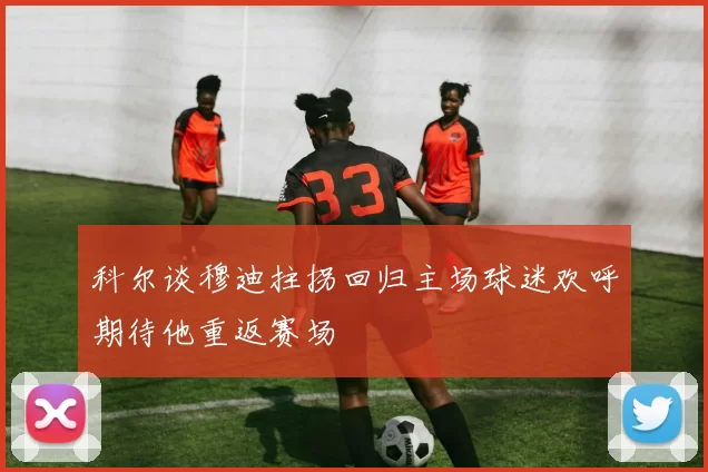 科尔谈穆迪拄拐回归主场球迷欢呼期待他重返赛场