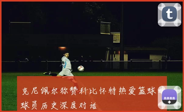 克尼佩尔称赞科比怀特热爱篮球与球员历史深度对话