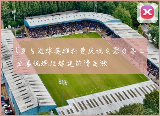 C罗与进球英雄科曼庆祝合影分享三分喜悦现场球迷热情高涨